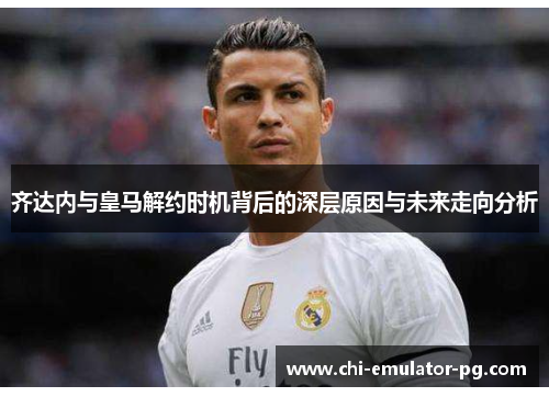齐达内与皇马解约时机背后的深层原因与未来走向分析 齐达内与皇马解约时机背后的深层原因与未来走向分析