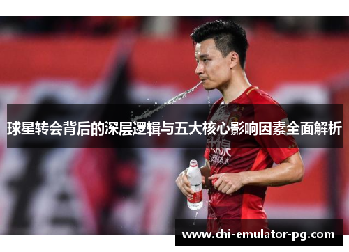 球星转会背后的深层逻辑与五大核心影响因素全面解析 球星转会背后的深层逻辑与五大核心影响因素全面解析