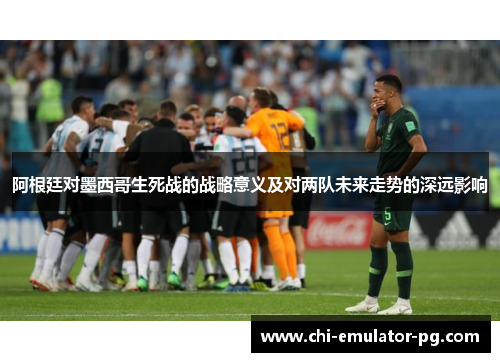 阿根廷对墨西哥生死战的战略意义及对两队未来走势的深远影响 阿根廷对墨西哥生死战的战略意义及对两队未来走势的深远影响