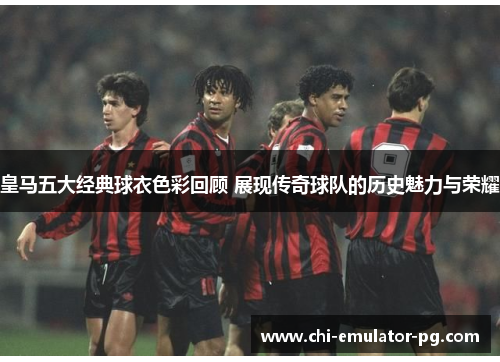 皇马五大经典球衣色彩回顾 展现传奇球队的历史魅力与荣耀 皇马五大经典球衣色彩回顾 展现传奇球队的历史魅力与荣耀