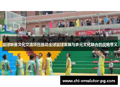 篮球联赛文化交流项目推动全球篮球发展与多元文化融合的战略意义 篮球联赛文化交流项目推动全球篮球发展与多元文化融合的战略意义