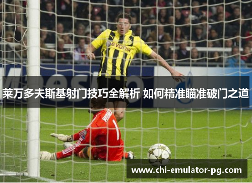 莱万多夫斯基射门技巧全解析 如何精准瞄准破门之道 莱万多夫斯基射门技巧全解析 如何精准瞄准破门之道