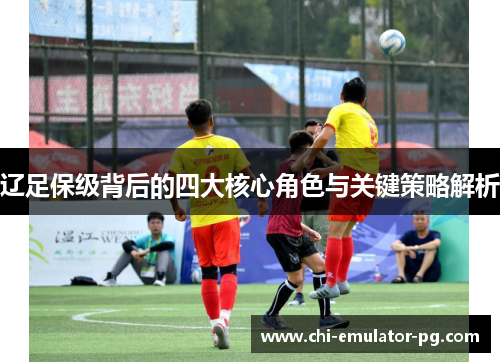 辽足保级背后的四大核心角色与关键策略解析 辽足保级背后的四大核心角色与关键策略解析