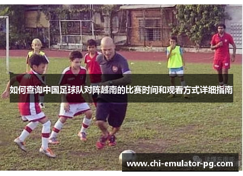 如何查询中国足球队对阵越南的比赛时间和观看方式详细指南 如何查询中国足球队对阵越南的比赛时间和观看方式详细指南