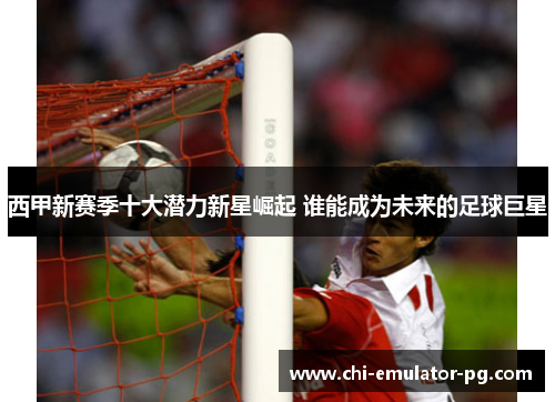 西甲新赛季十大潜力新星崛起 谁能成为未来的足球巨星